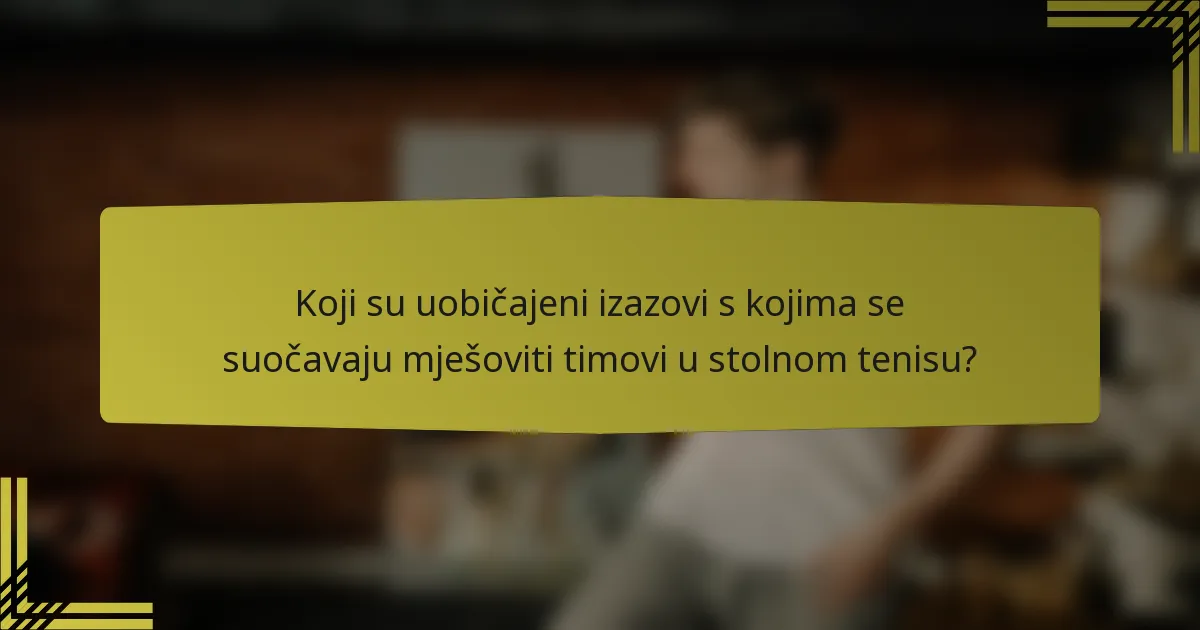 Koji su uobičajeni izazovi s kojima se suočavaju mješoviti timovi u stolnom tenisu?